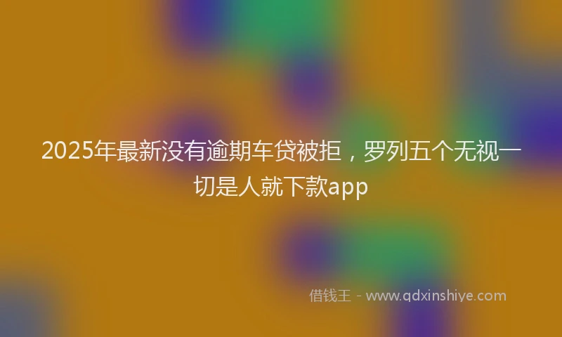 2025年最新没有逾期车贷被拒，罗列五个无视一切是人就下款app