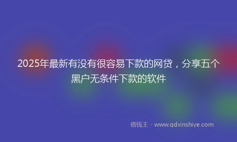 2025年最新有没有很容易下款的网贷，分享五个黑户无条件下款的软件