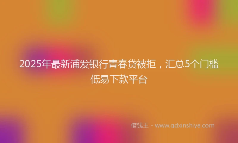2025年最新浦发银行青春贷被拒，汇总5个门槛低易下款平台