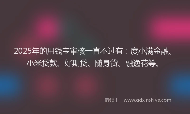 2025年的用钱宝审核一直不过有：度小满金融、小米贷款、好期贷、随身贷、融逸花等。