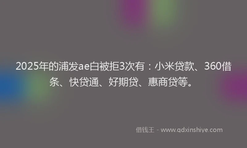 2025年的浦发ae白被拒3次有：小米贷款、360借条、快贷通、好期贷、惠商贷等。