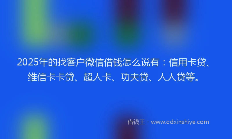 2025年的找客户微信借钱怎么说有：信用卡贷、维信卡卡贷、超人卡、功夫贷、人人贷等。