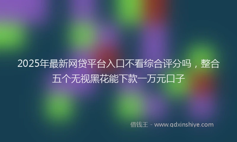 2025年最新网贷平台入口不看综合评分吗，整合五个无视黑花能下款一万元口子