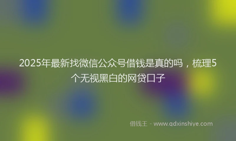 2025年最新找微信公众号借钱是真的吗，梳理5个无视黑白的网贷口子