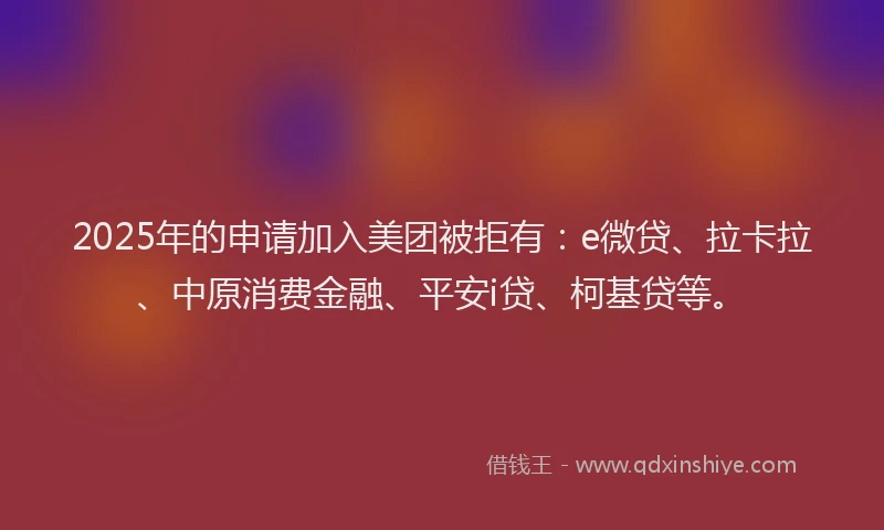 2025年的申请加入美团被拒有：e微贷、拉卡拉、中原消费金融、平安i贷、柯基贷等。