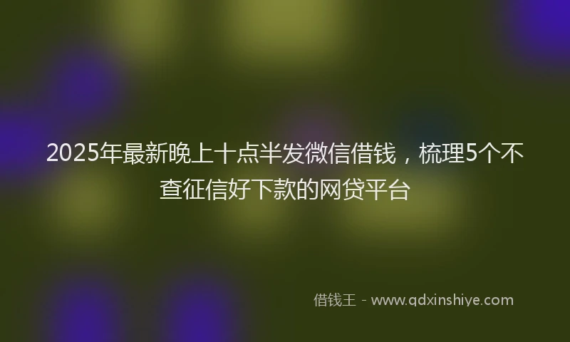 2025年最新晚上十点半发微信借钱，梳理5个不查征信好下款的网贷平台