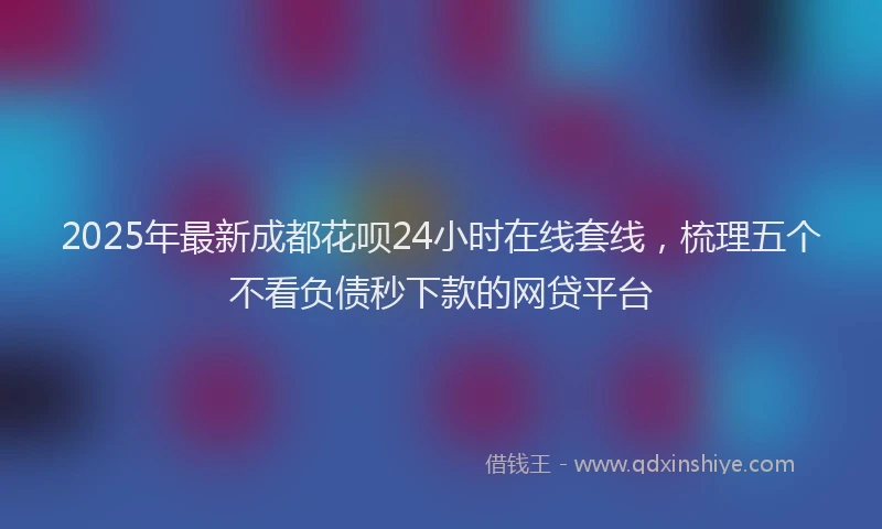 2025年最新成都花呗24小时在线套线，梳理五个不看负债秒下款的网贷平台