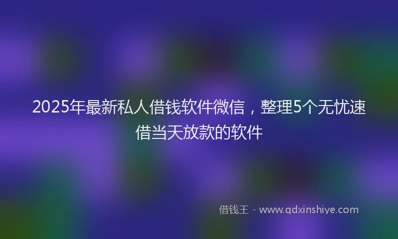 2025年最新私人借钱软件微信，整理5个无忧速借当天放款的软件