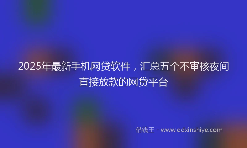 2025年最新手机网贷软件，汇总五个不审核夜间直接放款的网贷平台
