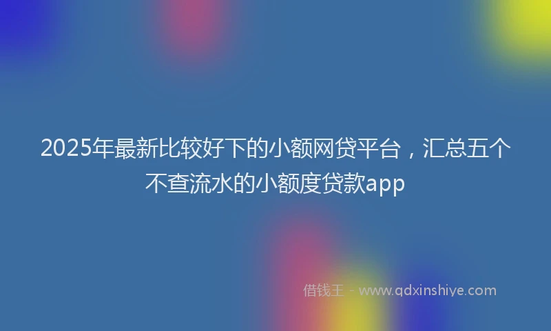 2025年最新比较好下的小额网贷平台，汇总五个不查流水的小额度贷款app