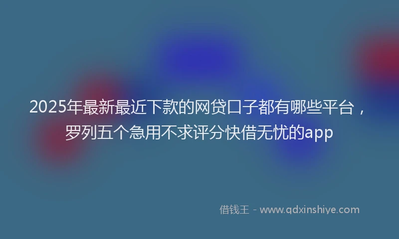 2025年最新最近下款的网贷口子都有哪些平台，罗列五个急用不求评分快借无忧的app