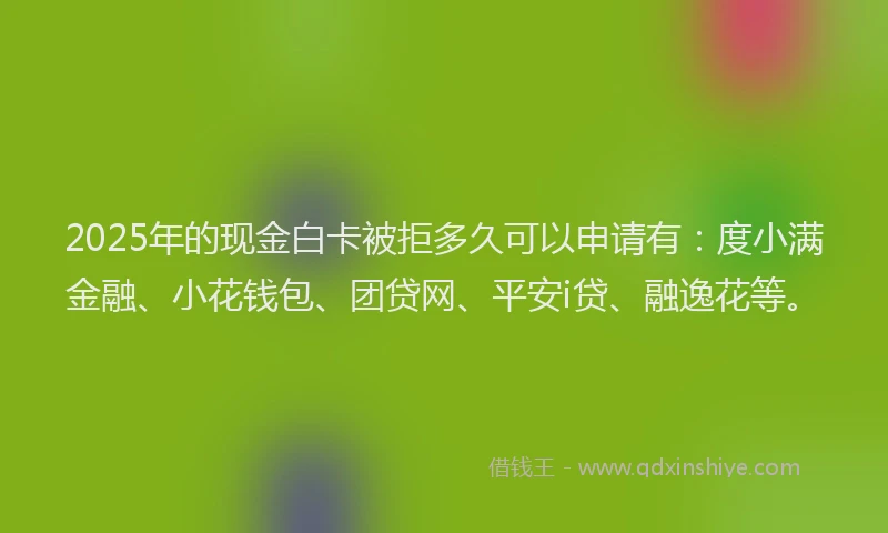 2025年的现金白卡被拒多久可以申请有：度小满金融、小花钱包、团贷网、平安i贷、融逸花等。