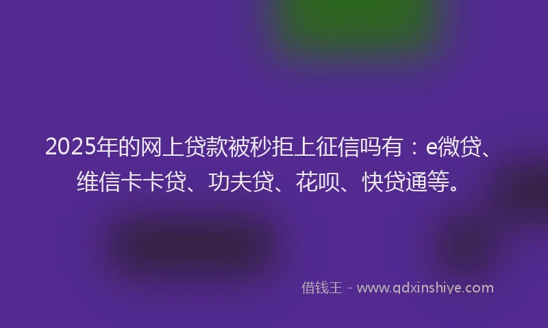 2025年的网上贷款被秒拒上征信吗有：e微贷、维信卡卡贷、功夫贷、花呗、快贷通等。