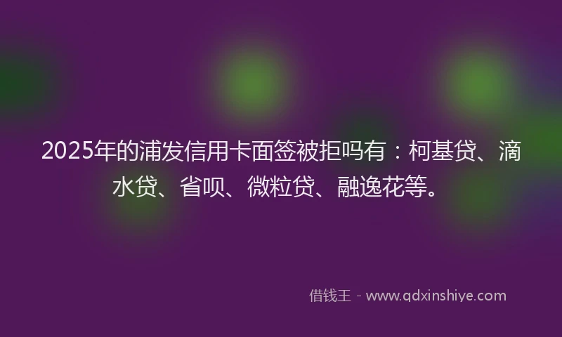 2025年的浦发信用卡面签被拒吗有：柯基贷、滴水贷、省呗、微粒贷、融逸花等。