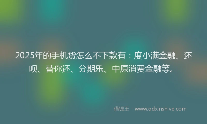 2025年的手机货怎么不下款有：度小满金融、还呗、替你还、分期乐、中原消费金融等。