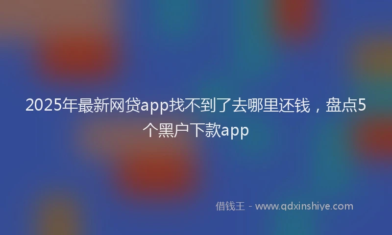 2025年最新网贷app找不到了去哪里还钱，盘点5个黑户下款app