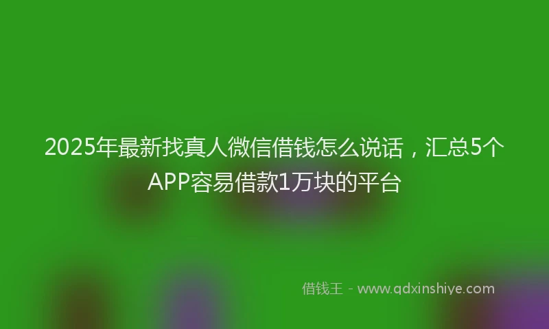 2025年最新找真人微信借钱怎么说话，汇总5个APP容易借款1万块的平台
