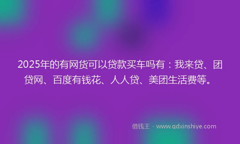2025年的有网货可以贷款买车吗有：我来贷、团贷网、百度有钱花、人人贷、美团生活费等。