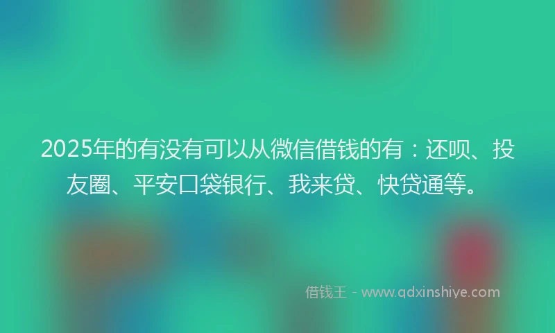 2025年的有没有可以从微信借钱的有：还呗、投友圈、平安口袋银行、我来贷、快贷通等。