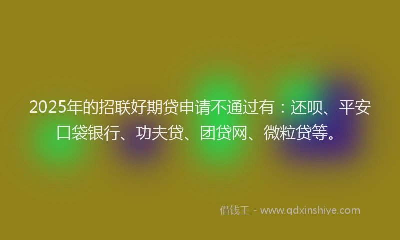 2025年的招联好期贷申请不通过有：还呗、平安口袋银行、功夫贷、团贷网、微粒贷等。