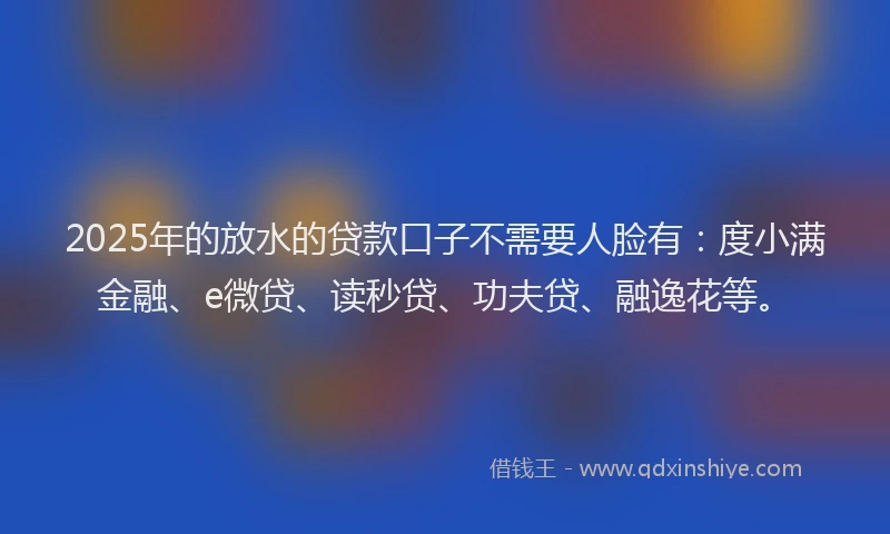 2025年的放水的贷款口子不需要人脸有：度小满金融、e微贷、读秒贷、功夫贷、融逸花等。