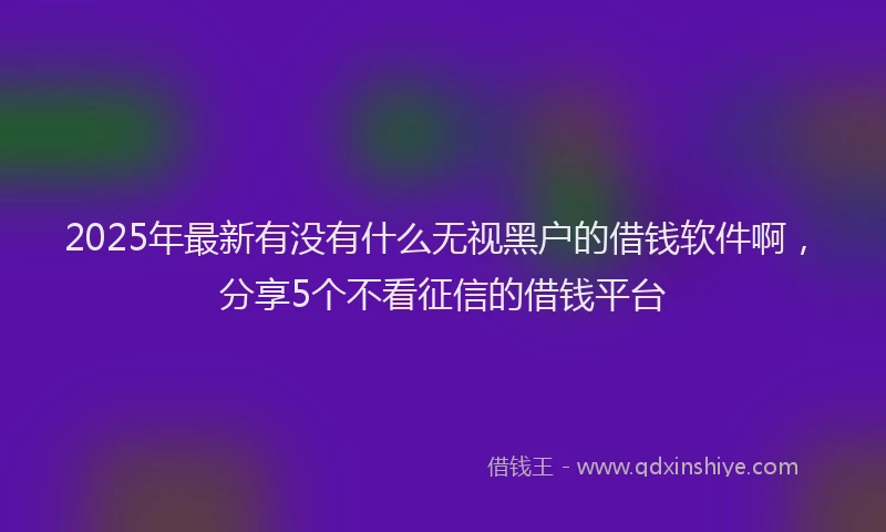 2025年最新有没有什么无视黑户的借钱软件啊，分享5个不看征信的借钱平台