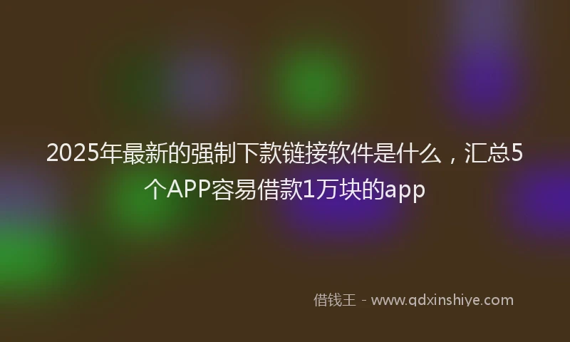2025年最新的强制下款链接软件是什么，汇总5个APP容易借款1万块的app