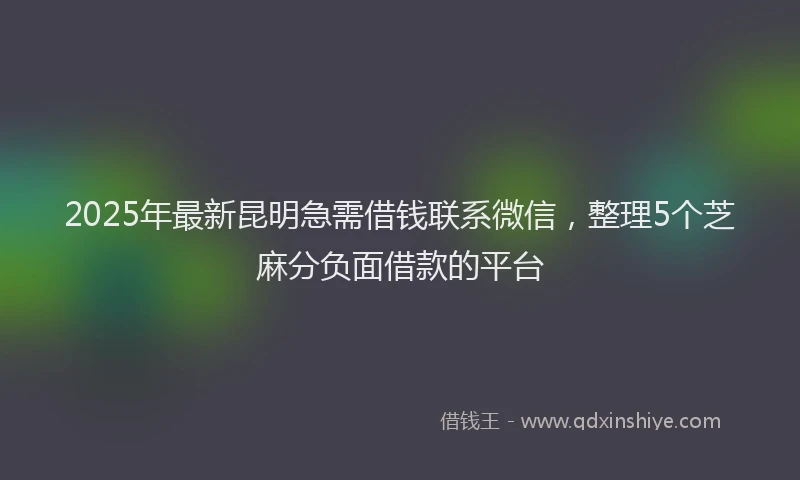 2025年最新昆明急需借钱联系微信，整理5个芝麻分负面借款的平台