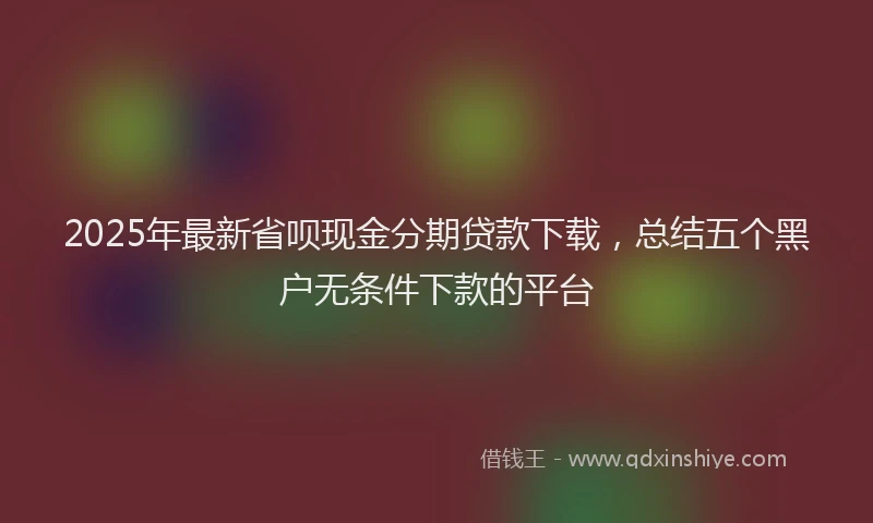 2025年最新省呗现金分期贷款下载，总结五个黑户无条件下款的平台