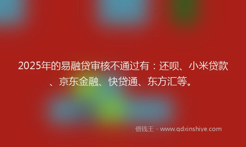 2025年的易融贷审核不通过有：还呗、小米贷款、京东金融、快贷通、东方汇等。