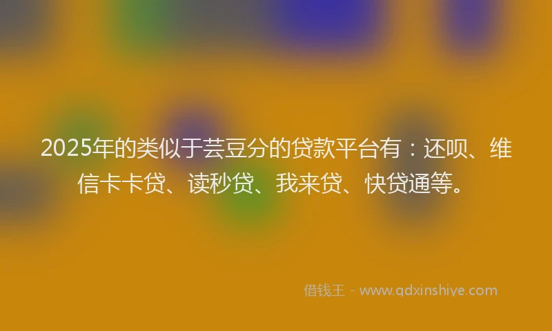 2025年的类似于芸豆分的贷款平台有：还呗、维信卡卡贷、读秒贷、我来贷、快贷通等。