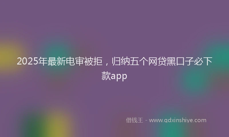 2025年最新电审被拒，归纳五个网贷黑口子必下款app
