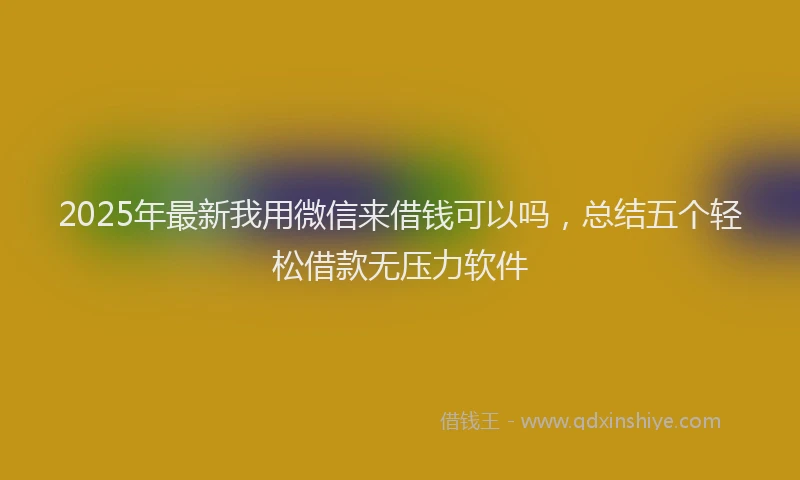2025年最新我用微信来借钱可以吗，总结五个轻松借款无压力软件