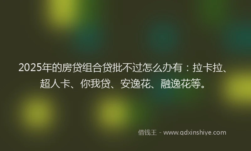 2025年的房贷组合贷批不过怎么办有：拉卡拉、超人卡、你我贷、安逸花、融逸花等。
