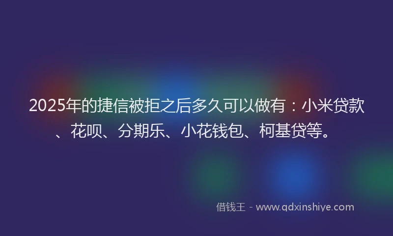 2025年的捷信被拒之后多久可以做有：小米贷款、花呗、分期乐、小花钱包、柯基贷等。
