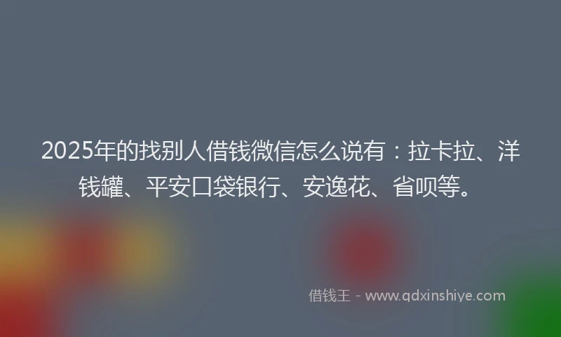 2025年的找别人借钱微信怎么说有：拉卡拉、洋钱罐、平安口袋银行、安逸花、省呗等。