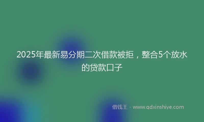 2025年最新易分期二次借款被拒，整合5个放水的贷款口子