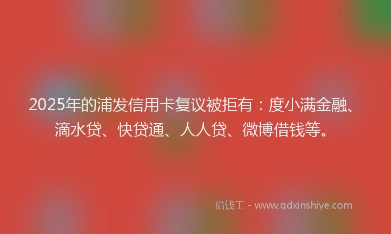 2025年的浦发信用卡复议被拒有：度小满金融、滴水贷、快贷通、人人贷、微博借钱等。