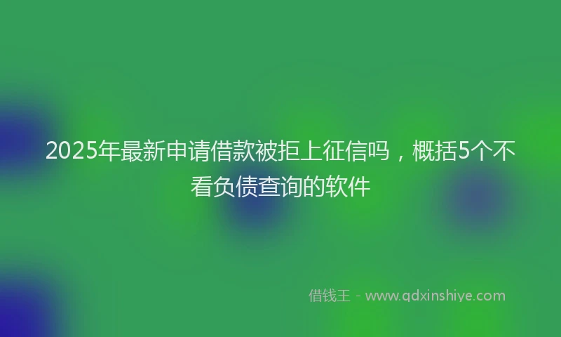 2025年最新申请借款被拒上征信吗，概括5个不看负债查询的软件