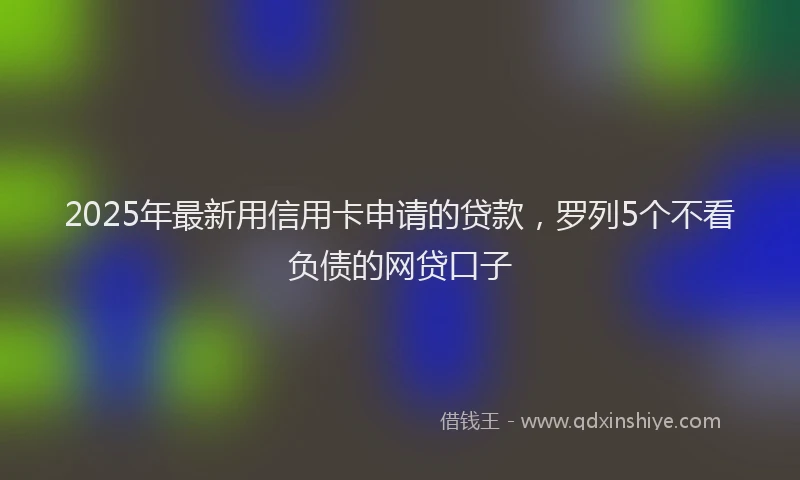2025年最新用信用卡申请的贷款，罗列5个不看负债的网贷口子