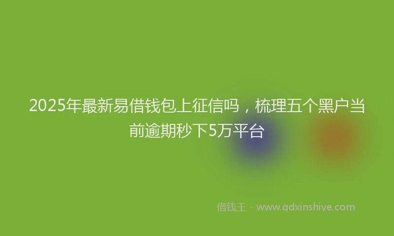 2025年最新易借钱包上征信吗，梳理五个黑户当前逾期秒下5万平台