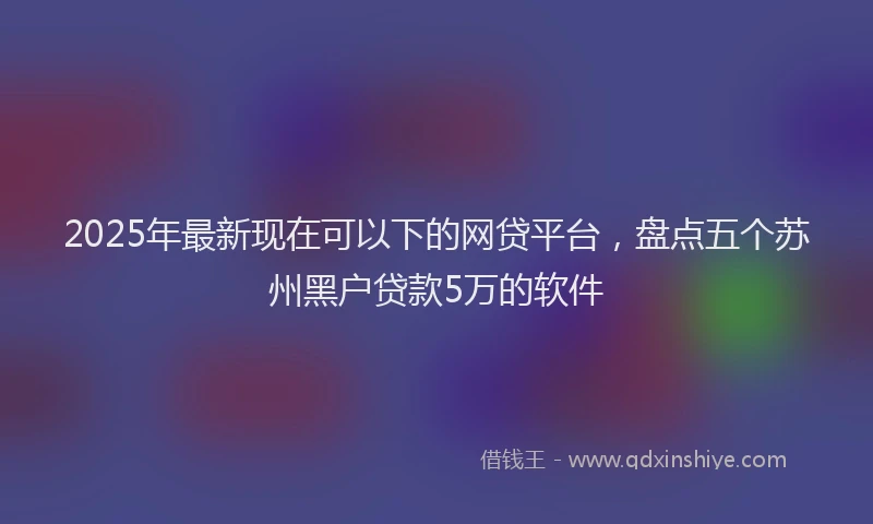 2025年最新现在可以下的网贷平台，盘点五个苏州黑户贷款5万的软件