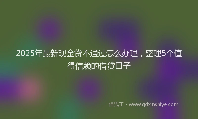 2025年最新现金贷不通过怎么办理，整理5个值得信赖的借贷口子