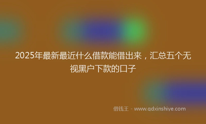 2025年最新最近什么借款能借出来，汇总五个无视黑户下款的口子