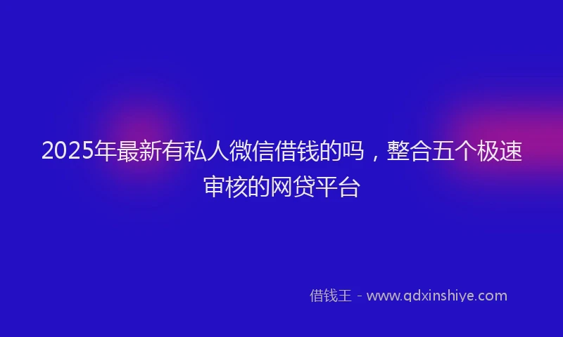 2025年最新有私人微信借钱的吗，整合五个极速审核的网贷平台