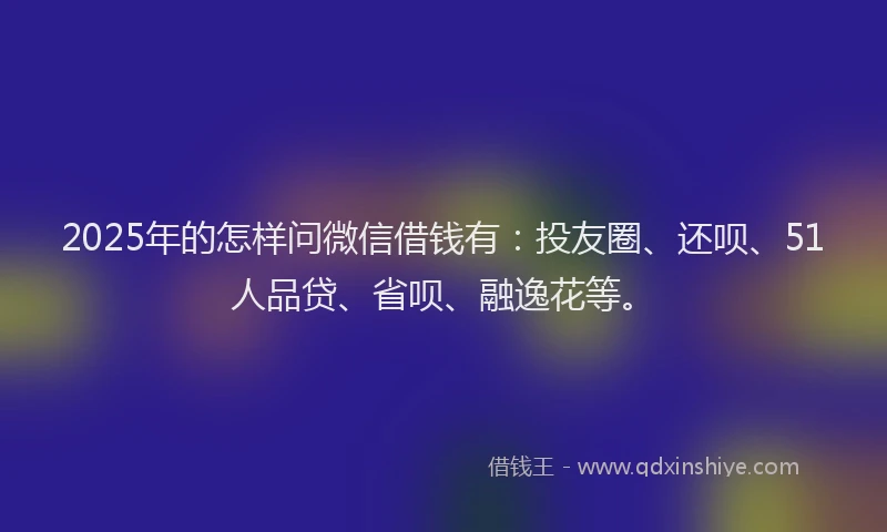 2025年的怎样问微信借钱有：投友圈、还呗、51人品贷、省呗、融逸花等。