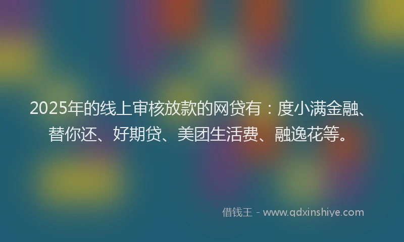 2025年的线上审核放款的网贷有：度小满金融、替你还、好期贷、美团生活费、融逸花等。