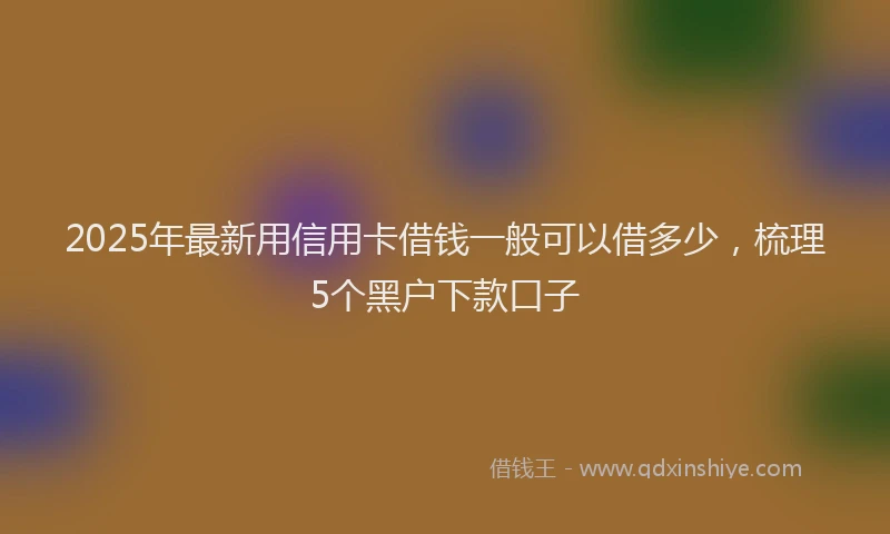 2025年最新用信用卡借钱一般可以借多少，梳理5个黑户下款口子
