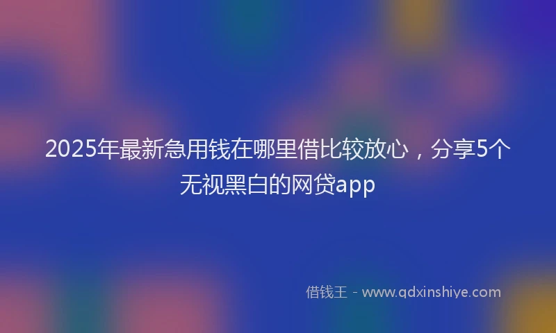 2025年最新急用钱在哪里借比较放心，分享5个无视黑白的网贷app
