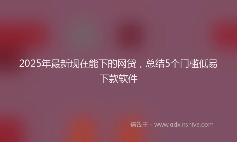 2025年最新现在能下的网贷，总结5个门槛低易下款软件